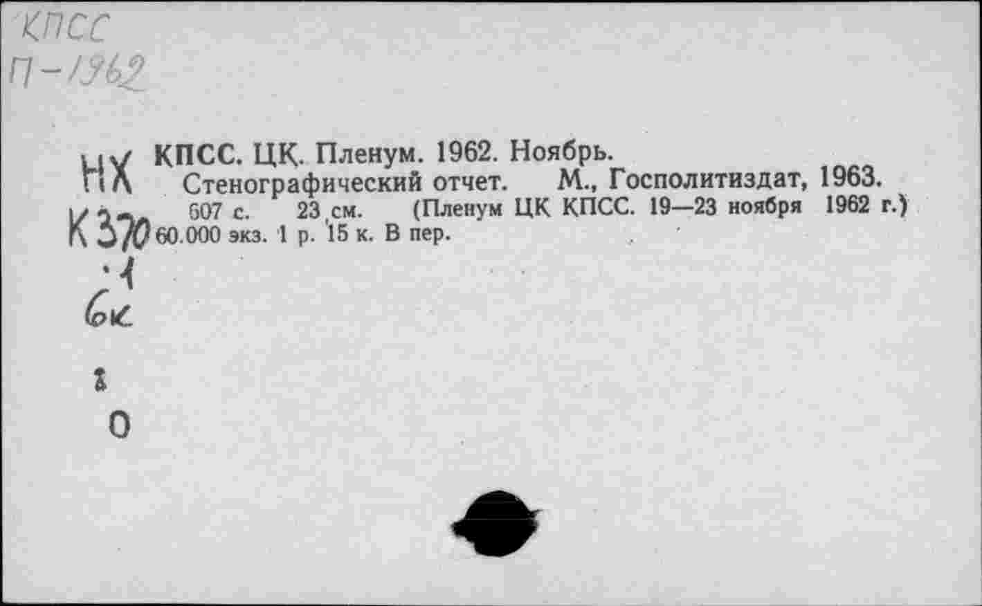 ﻿КПСС
П-Ш2
КПСС. ЦК. Пленум. 1962. Ноябрь.
Стенографический отчет. М., Госполитиздат, 1963.
607 с. 23,см. (Пленум ЦК КПСС. 19—23 ноября 1962 г.) 60.000 экз. 1 р. 15 к. В пер.
НХ КЗ# •<
г
о